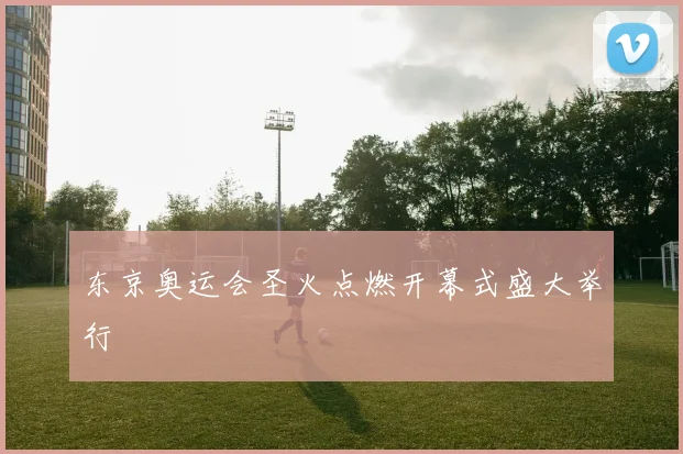 东京奥运会圣火点燃开幕式盛大举行