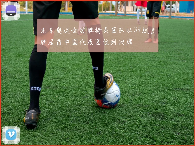 东京奥运会奖牌榜美国队以39枚金牌居首中国代表团位列次席