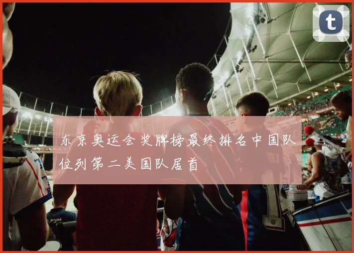 东京奥运会奖牌榜最终排名中国队位列第二美国队居首
