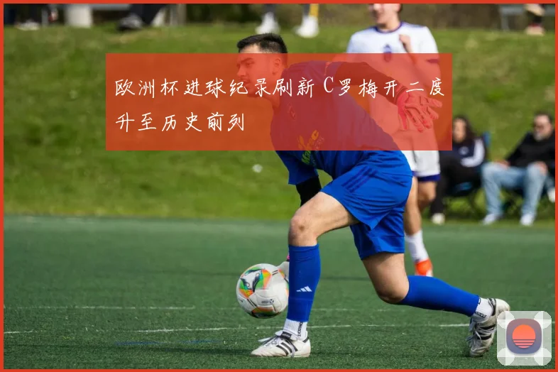 欧洲杯进球纪录刷新 C罗梅开二度升至历史前列