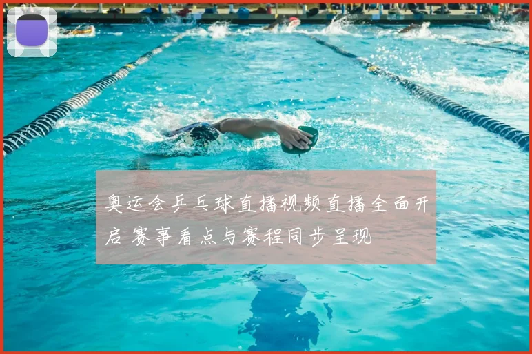 奥运会乒乓球直播视频直播全面开启 赛事看点与赛程同步呈现