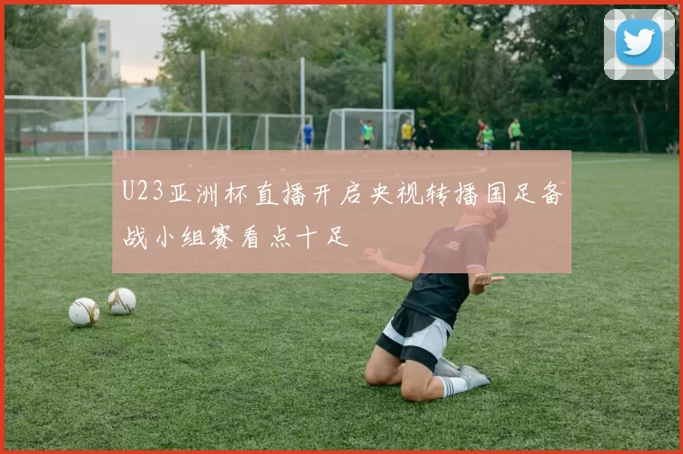 U23亚洲杯直播开启央视转播国足备战小组赛看点十足