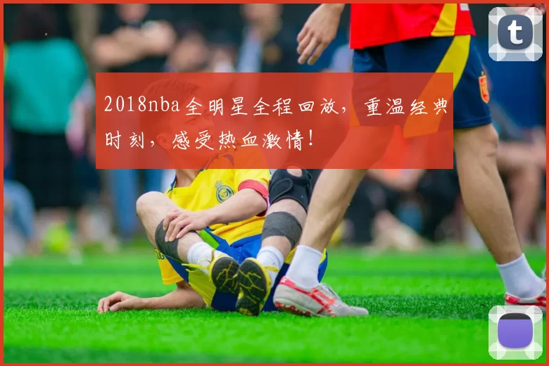 2018nba全明星全程回放，重温经典时刻，感受热血激情！