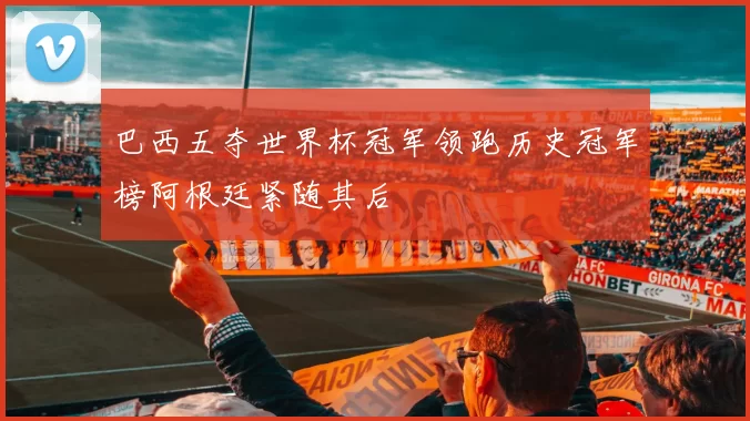 巴西五夺世界杯冠军领跑历史冠军榜阿根廷紧随其后