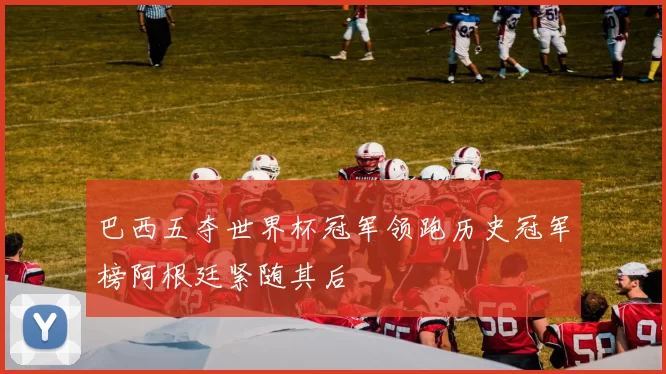 巴西五夺世界杯冠军领跑历史冠军榜阿根廷紧随其后